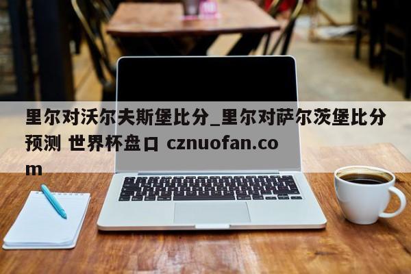 里尔对沃尔夫斯堡比分_里尔对萨尔茨堡比分预测 世界杯盘口 cznuofan.com