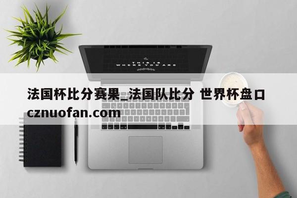 法国杯比分赛果_法国队比分 世界杯盘口 cznuofan.com