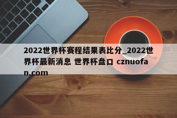 2022世界杯赛程结果表比分_2022世界杯最新消息 世界杯盘口 cznuofan.com