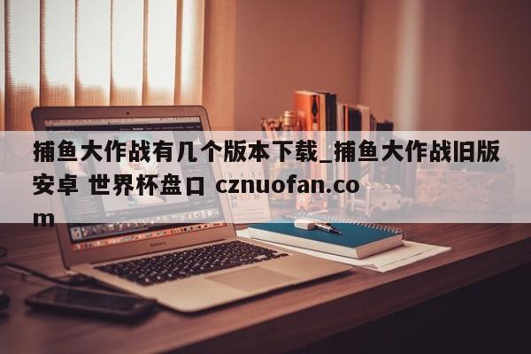 捕鱼大作战有几个版本下载_捕鱼大作战旧版安卓 世界杯盘口 cznuofan.com