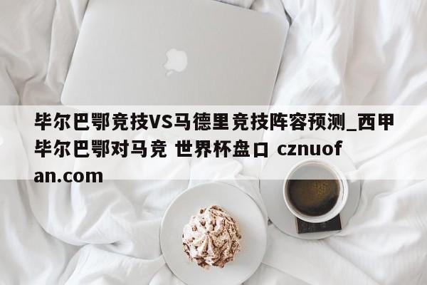 毕尔巴鄂竞技VS马德里竞技阵容预测_西甲毕尔巴鄂对马竞 世界杯盘口 cznuofan.com