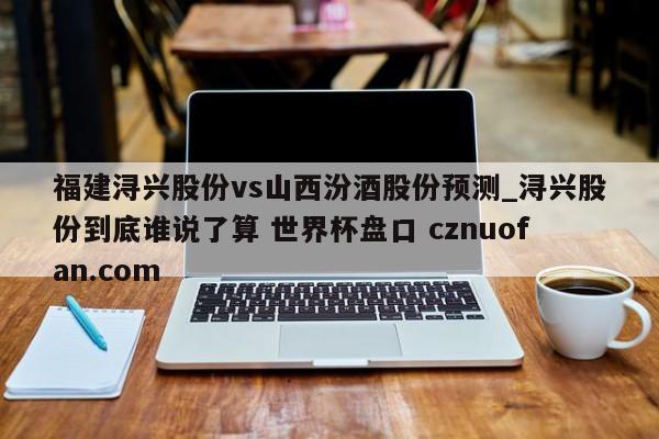 福建浔兴股份vs山西汾酒股份预测_浔兴股份到底谁说了算 世界杯盘口 cznuofan.com