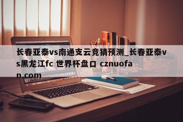 长春亚泰vs南通支云竞猜预测_长春亚泰vs黑龙江fc 世界杯盘口 cznuofan.com