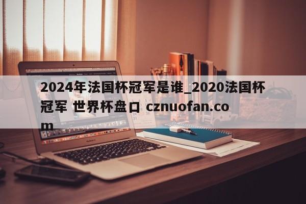 2024年法国杯冠军是谁_2020法国杯冠军 世界杯盘口 cznuofan.com
