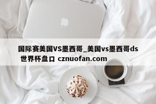 国际赛美国VS墨西哥_美国vs墨西哥ds 世界杯盘口 cznuofan.com