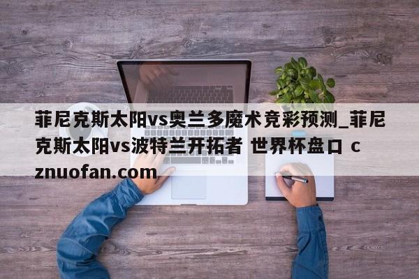 菲尼克斯太阳vs奥兰多魔术竞彩预测_菲尼克斯太阳vs波特兰开拓者 世界杯盘口 cznuofan.com