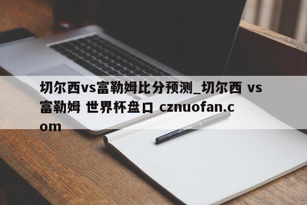 切尔西vs富勒姆比分预测_切尔西 vs 富勒姆 世界杯盘口 cznuofan.com