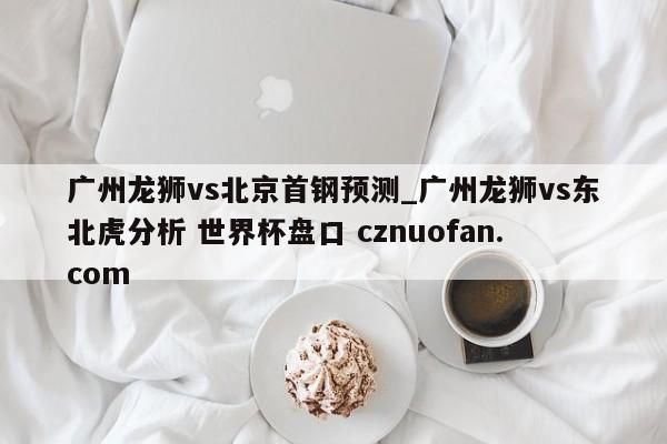 广州龙狮vs北京首钢预测_广州龙狮vs东北虎分析 世界杯盘口 cznuofan.com