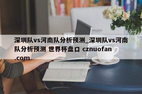 深圳队vs河南队分析预测_深圳队vs河南队分析预测 世界杯盘口 cznuofan.com