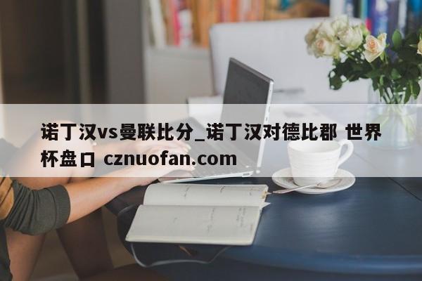 诺丁汉vs曼联比分_诺丁汉对德比郡 世界杯盘口 cznuofan.com