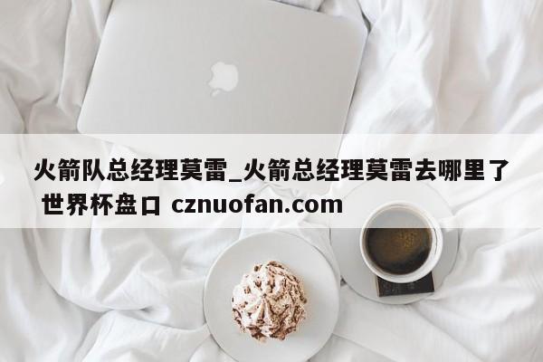 火箭队总经理莫雷_火箭总经理莫雷去哪里了 世界杯盘口 cznuofan.com