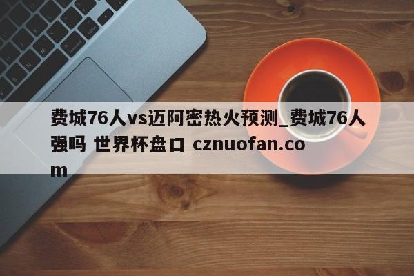 费城76人vs迈阿密热火预测_费城76人强吗 世界杯盘口 cznuofan.com