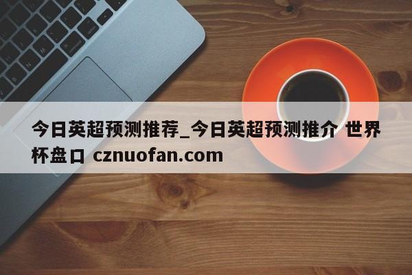 今日英超预测推荐_今日英超预测推介 世界杯盘口 cznuofan.com