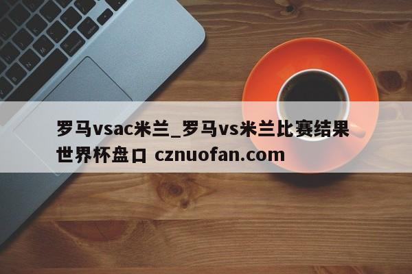 罗马vsac米兰_罗马vs米兰比赛结果 世界杯盘口 cznuofan.com