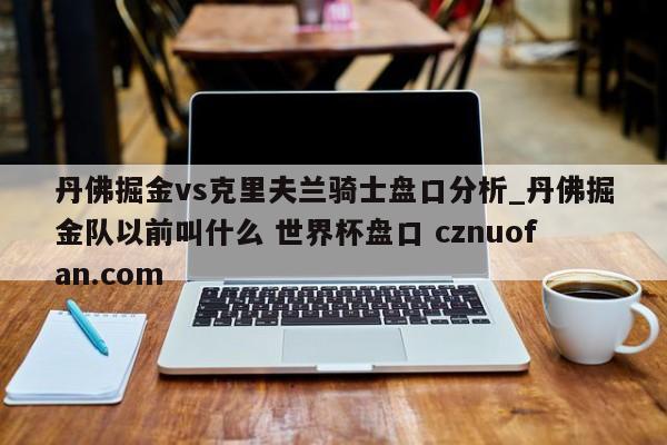 丹佛掘金vs克里夫兰骑士盘口分析_丹佛掘金队以前叫什么 世界杯盘口 cznuofan.com