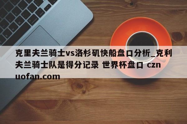克里夫兰骑士vs洛杉矶快船盘口分析_克利夫兰骑士队是得分记录 世界杯盘口 cznuofan.com