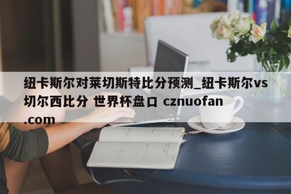 纽卡斯尔对莱切斯特比分预测_纽卡斯尔vs切尔西比分 世界杯盘口 cznuofan.com