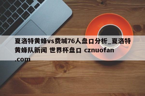 夏洛特黄蜂vs费城76人盘口分析_夏洛特黄蜂队新闻 世界杯盘口 cznuofan.com