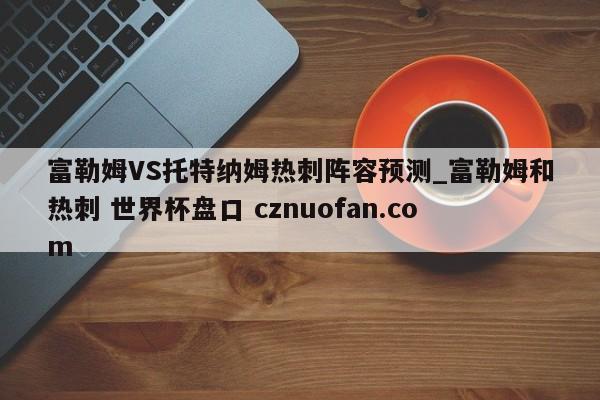 富勒姆VS托特纳姆热刺阵容预测_富勒姆和热刺 世界杯盘口 cznuofan.com