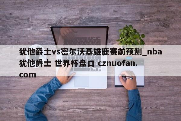犹他爵士vs密尔沃基雄鹿赛前预测_nba犹他爵士 世界杯盘口 cznuofan.com