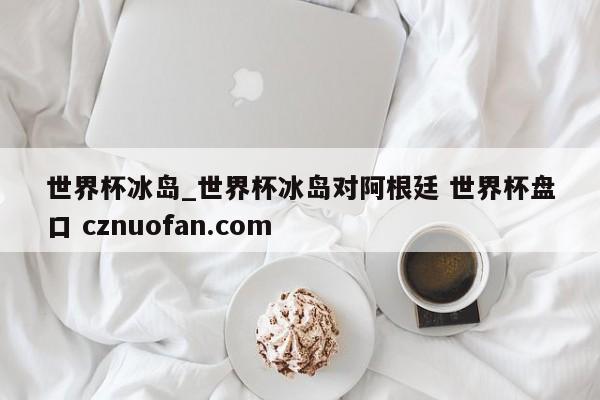世界杯冰岛_世界杯冰岛对阿根廷 世界杯盘口 cznuofan.com
