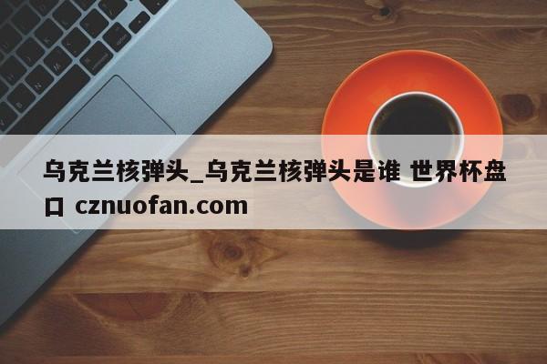 乌克兰核弹头_乌克兰核弹头是谁 世界杯盘口 cznuofan.com