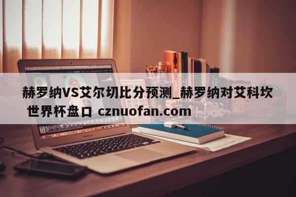 赫罗纳VS艾尔切比分预测_赫罗纳对艾科坎 世界杯盘口 cznuofan.com