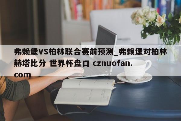 弗赖堡VS柏林联合赛前预测_弗赖堡对柏林赫塔比分 世界杯盘口 cznuofan.com