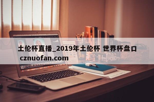土伦杯直播_2019年土伦杯 世界杯盘口 cznuofan.com