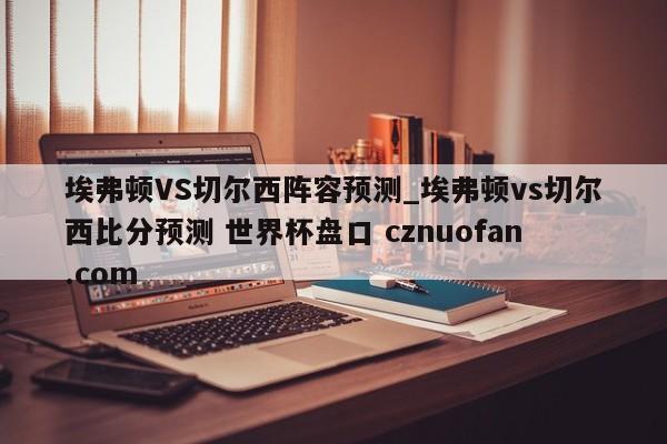 埃弗顿VS切尔西阵容预测_埃弗顿vs切尔西比分预测 世界杯盘口 cznuofan.com