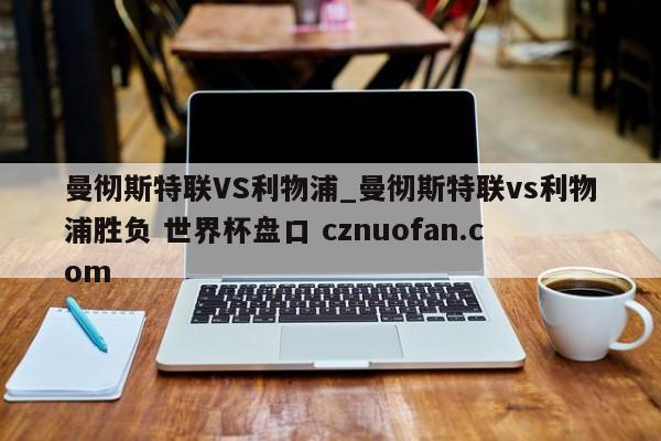 曼彻斯特联VS利物浦_曼彻斯特联vs利物浦胜负 世界杯盘口 cznuofan.com