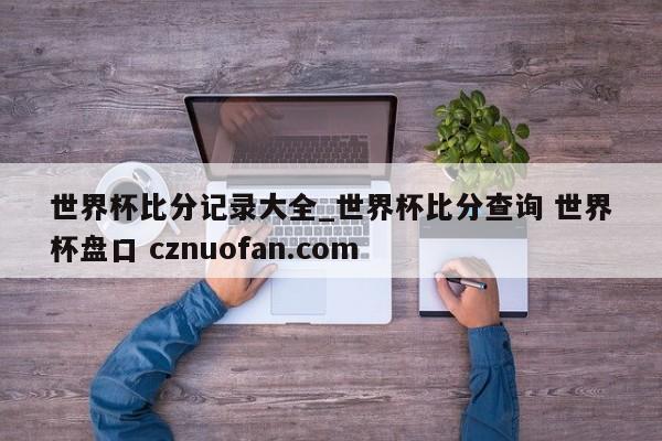 世界杯比分记录大全_世界杯比分查询 世界杯盘口 cznuofan.com